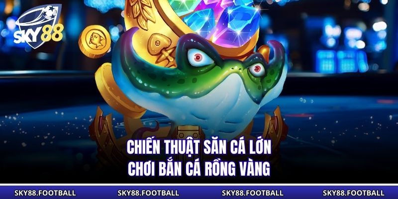 Chiến thuật săn cá lớn chơi bắn cá Rồng Vàng